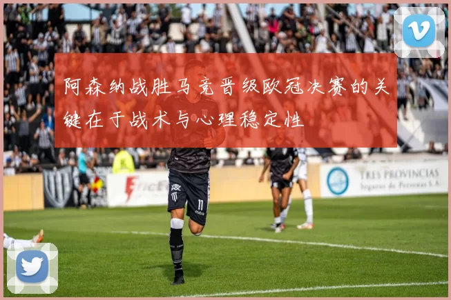 阿森纳战胜马竞晋级欧冠决赛的关键在于战术与心理稳定性