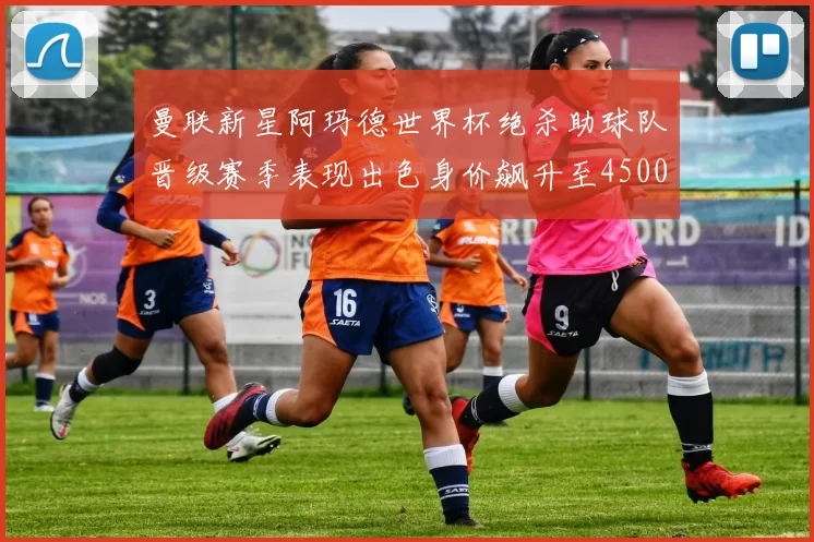 曼联新星阿玛德世界杯绝杀助球队晋级赛季表现出色身价飙升至4500万欧