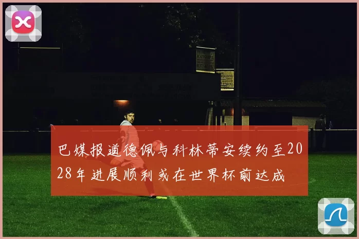 巴媒报道德佩与科林蒂安续约至2028年进展顺利或在世界杯前达成