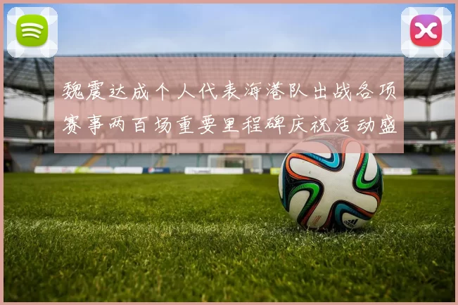 魏震达成个人代表海港队出战各项赛事两百场重要里程碑庆祝活动盛况回顾