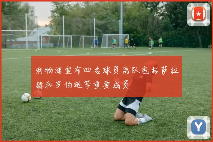 利物浦宣布四名球员离队包括萨拉赫和罗伯逊等重要成员