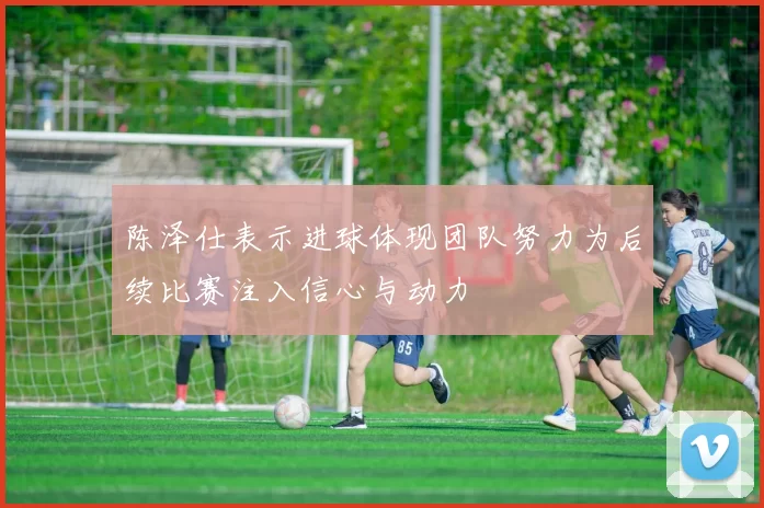 陈泽仕表示进球体现团队努力为后续比赛注入信心与动力
