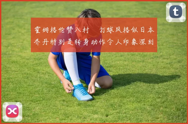 霍姆格伦赞八村塁打球风格似日本乔丹特别是转身动作令人印象深刻