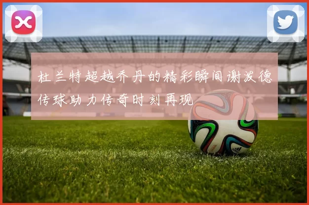 杜兰特超越乔丹的精彩瞬间谢泼德传球助力传奇时刻再现