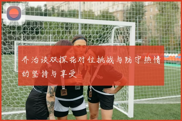 乔治谈双探花对位挑战与防守热情的坚持与享受