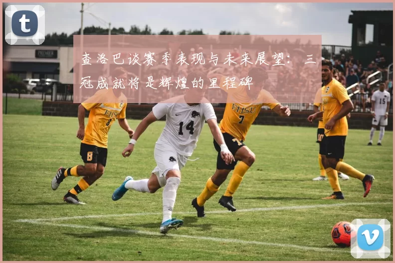 查洛巴谈赛季表现与未来展望：三冠成就将是辉煌的里程碑