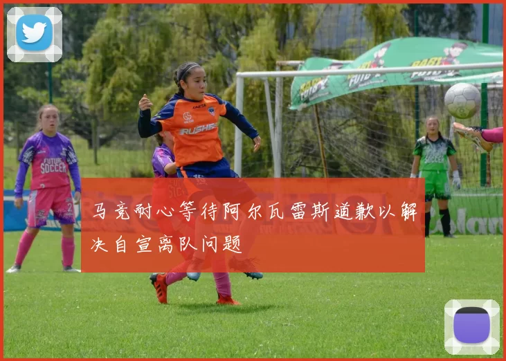 马竞耐心等待阿尔瓦雷斯道歉以解决自宣离队问题