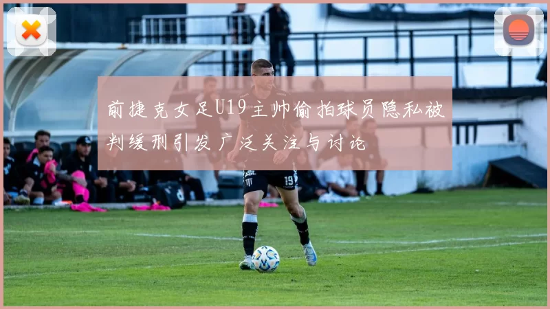 前捷克女足U19主帅偷拍球员隐私被判缓刑引发广泛关注与讨论