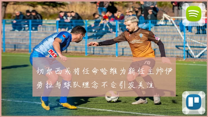 切尔西或将任命哈维为新任主帅伊劳拉与球队理念不合引发关注
