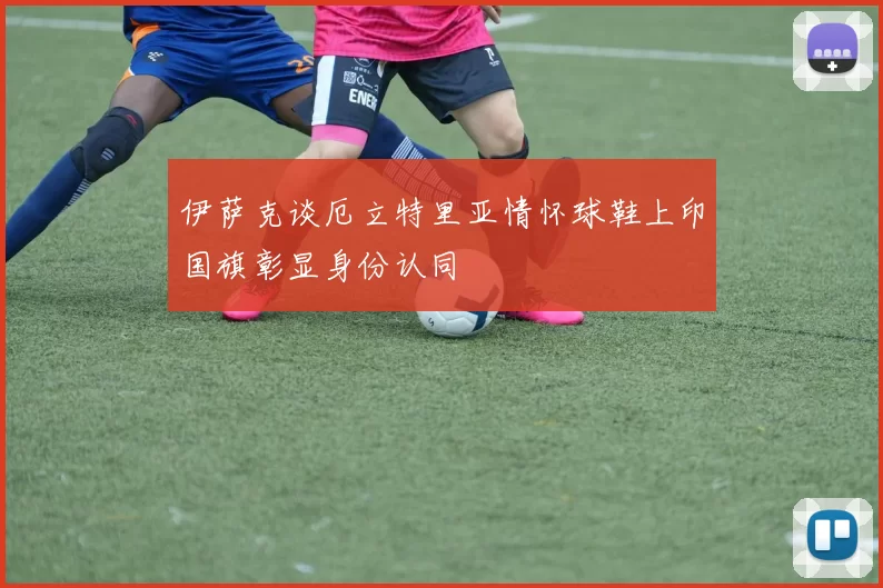 伊萨克谈厄立特里亚情怀球鞋上印国旗彰显身份认同