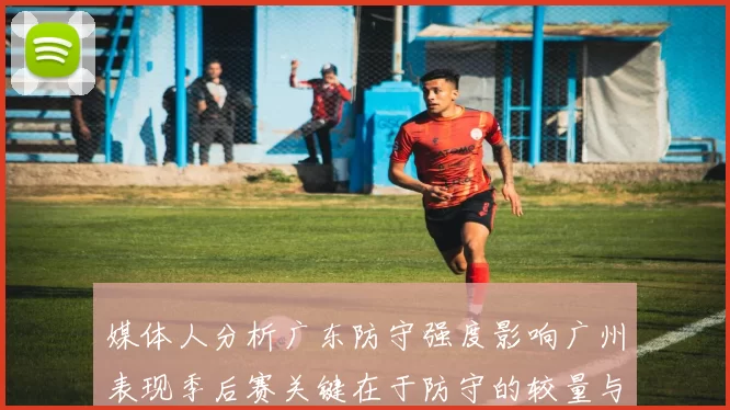媒体人分析广东防守强度影响广州表现季后赛关键在于防守的较量与适应能力