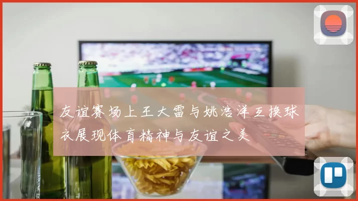 友谊赛场上王大雷与姚浩洋互换球衣展现体育精神与友谊之美